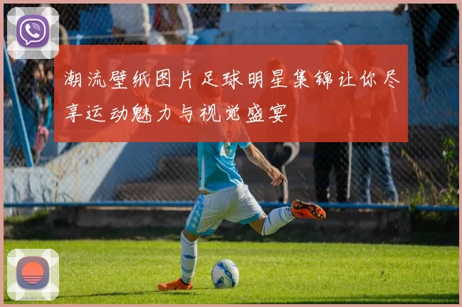 潮流壁纸图片足球明星集锦让你尽享运动魅力与视觉盛宴