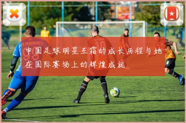 中国足球明星王霜的成长历程与她在国际赛场上的辉煌成就