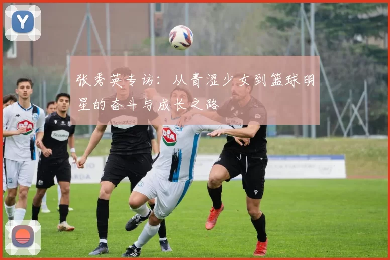 张秀英专访：从青涩少女到篮球明星的奋斗与成长之路