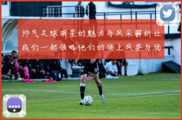 帅气足球明星的魅力与风采解析让我们一起领略他们的场上风姿与场外生活