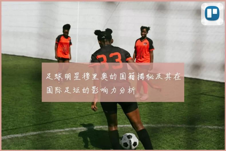 足球明星穆里奥的国籍揭秘及其在国际足坛的影响力分析