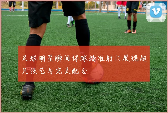 足球明星瞬间停球精准射门展现超凡技艺与完美配合
