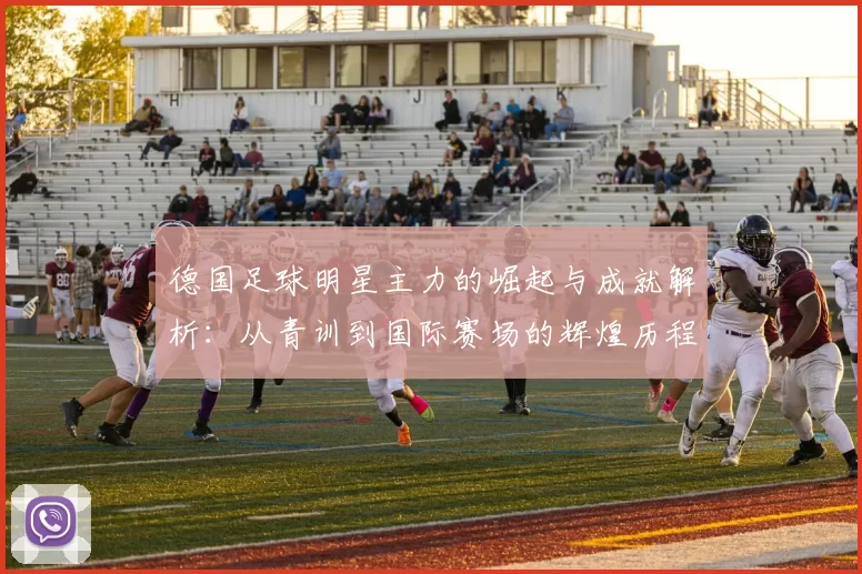 德国足球明星主力的崛起与成就解析：从青训到国际赛场的辉煌历程