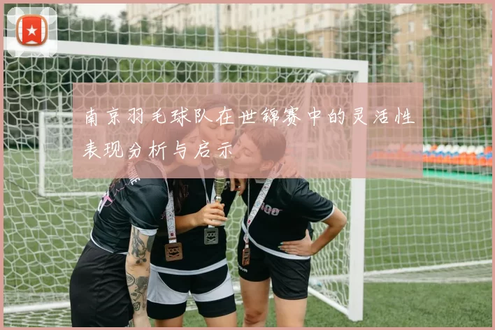 南京羽毛球队在世锦赛中的灵活性表现分析与启示