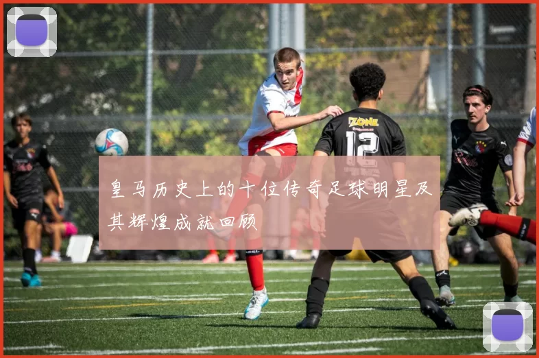 皇马历史上的十位传奇足球明星及其辉煌成就回顾