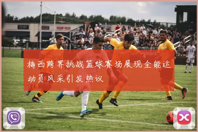 梅西跨界挑战篮球赛场展现全能运动员风采引发热议