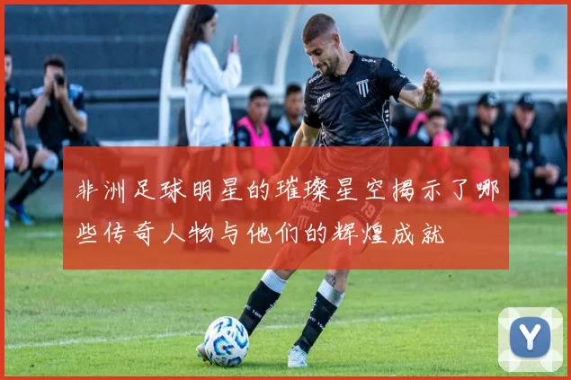 非洲足球明星的璀璨星空揭示了哪些传奇人物与他们的辉煌成就