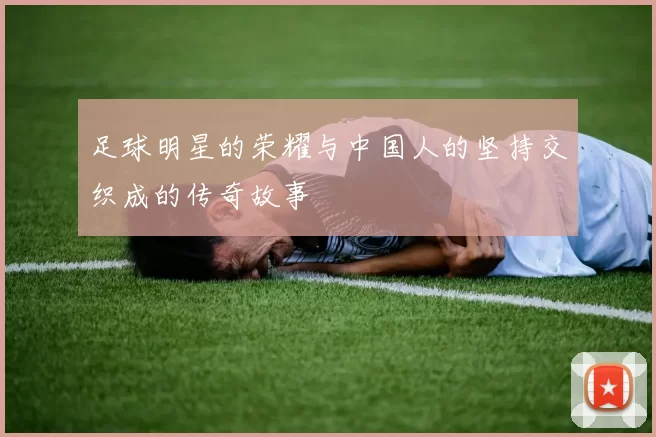 足球明星的荣耀与中国人的坚持交织成的传奇故事