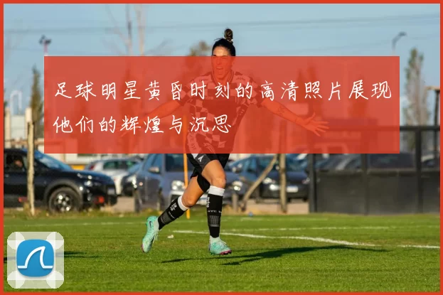足球明星黄昏时刻的高清照片展现他们的辉煌与沉思
