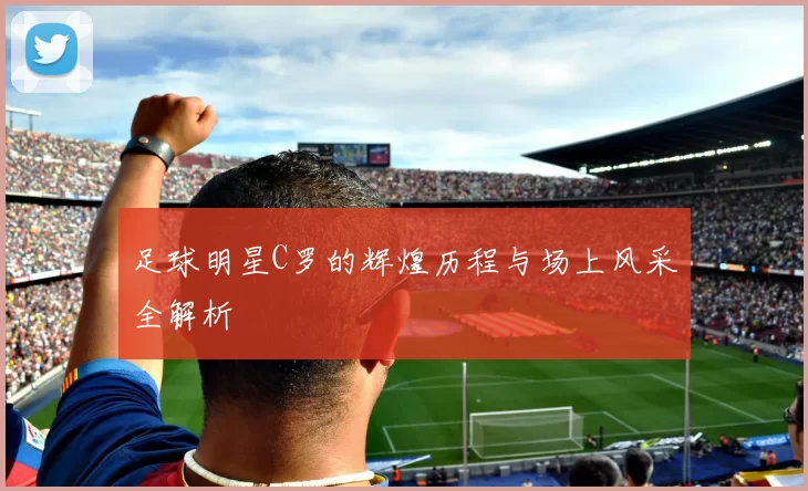 足球明星C罗的辉煌历程与场上风采全解析