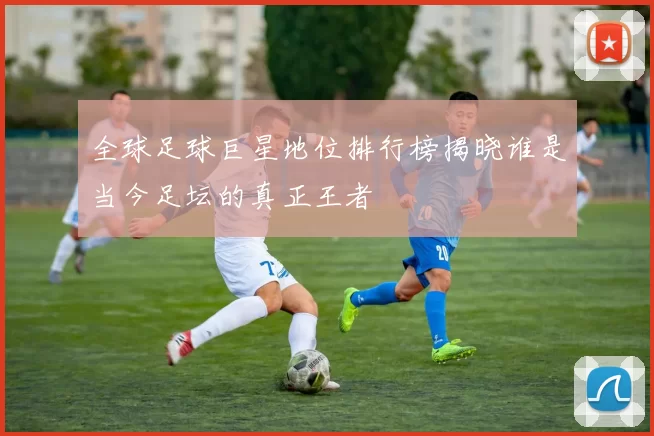 全球足球巨星地位排行榜揭晓谁是当今足坛的真正王者