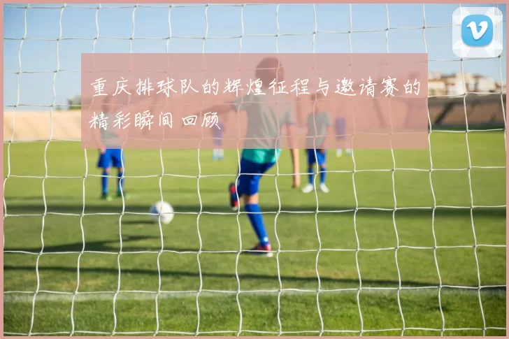 重庆排球队的辉煌征程与邀请赛的精彩瞬间回顾