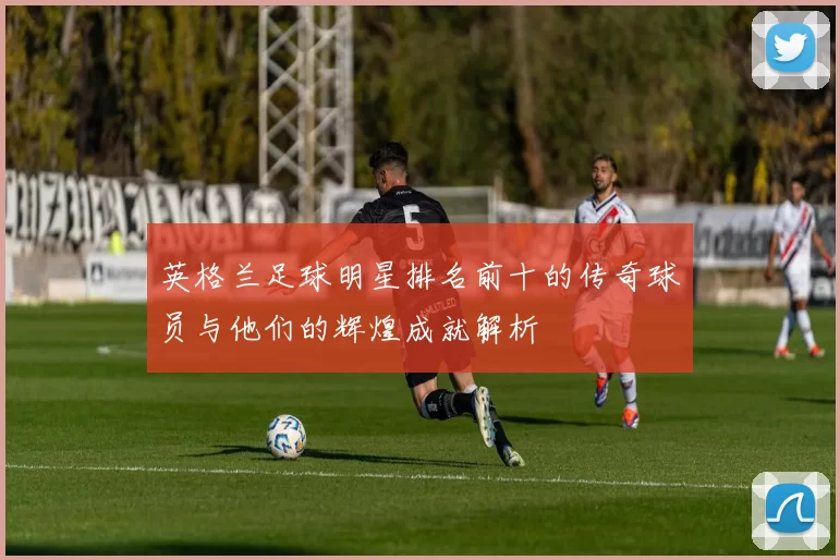 英格兰足球明星排名前十的传奇球员与他们的辉煌成就解析
