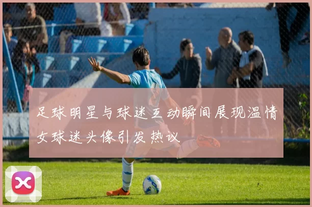 足球明星与球迷互动瞬间展现温情女球迷头像引发热议