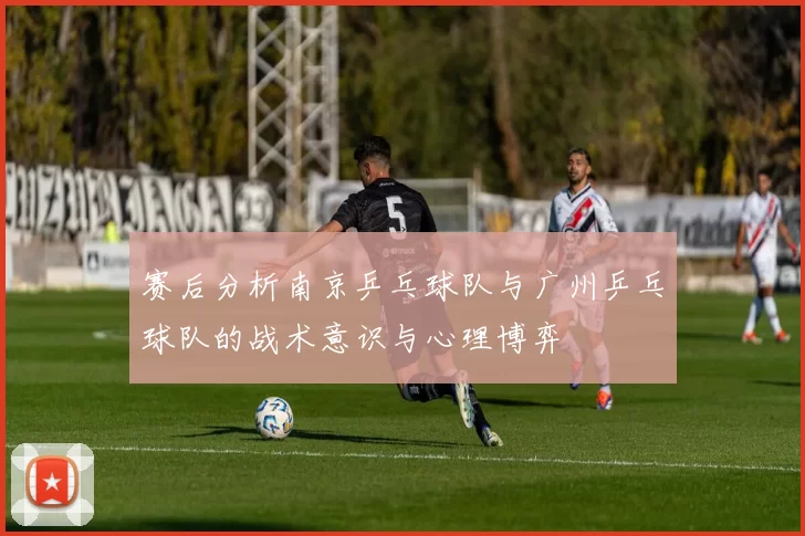 赛后分析南京乒乓球队与广州乒乓球队的战术意识与心理博弈