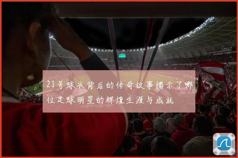 21号球衣背后的传奇故事揭示了哪位足球明星的辉煌生涯与成就