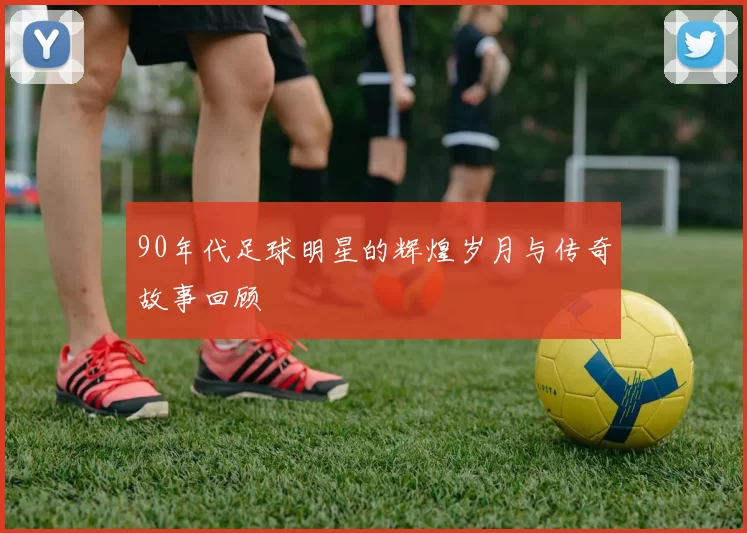 90年代足球明星的辉煌岁月与传奇故事回顾