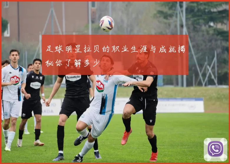 足球明星拉贝的职业生涯与成就揭秘你了解多少