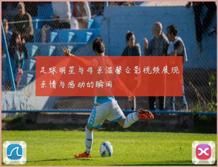 足球明星与母亲温馨合影视频展现亲情与感动的瞬间
