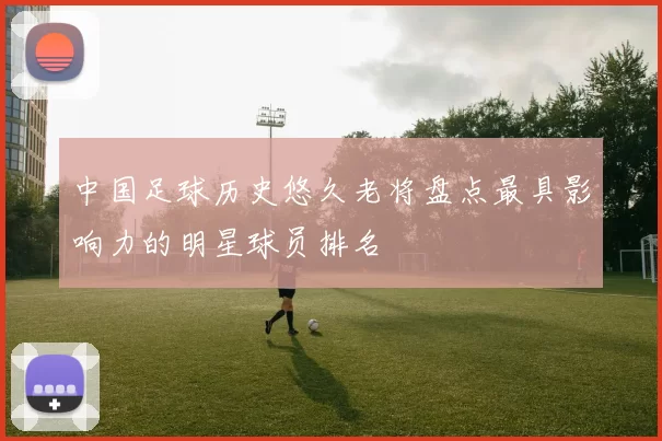 中国足球历史悠久老将盘点最具影响力的明星球员排名