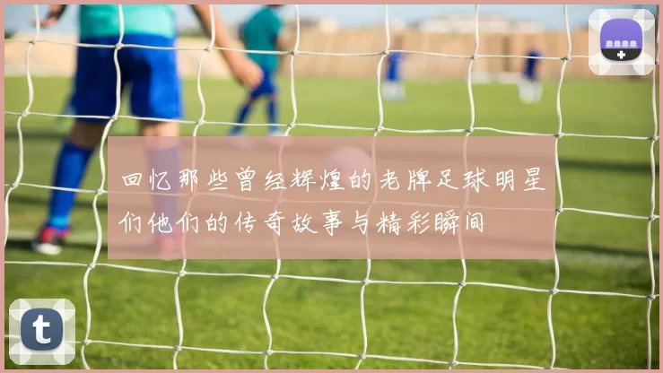 回忆那些曾经辉煌的老牌足球明星们他们的传奇故事与精彩瞬间