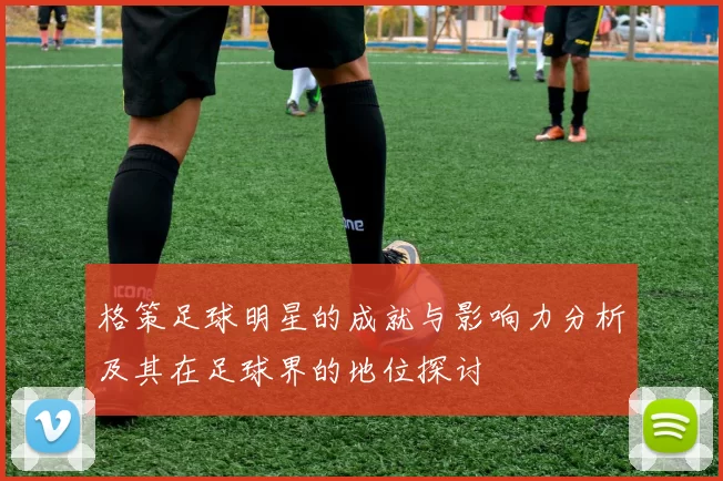 格策足球明星的成就与影响力分析及其在足球界的地位探讨