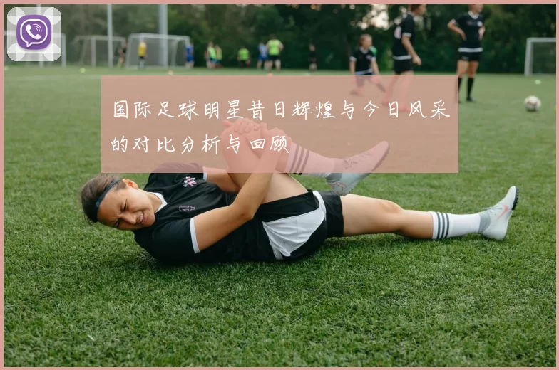 国际足球明星昔日辉煌与今日风采的对比分析与回顾
