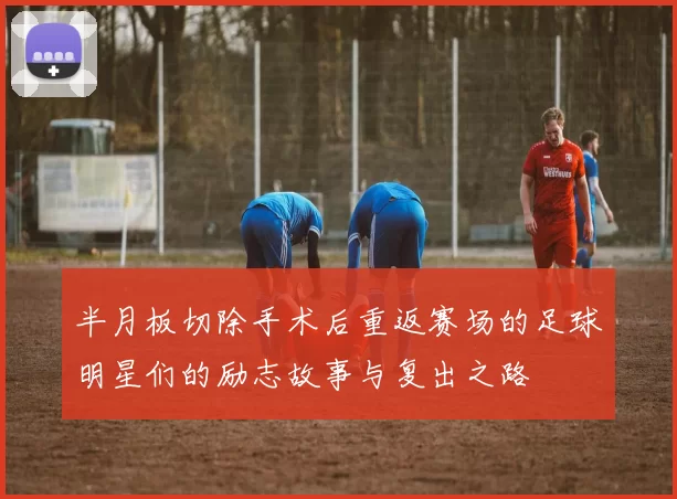 半月板切除手术后重返赛场的足球明星们的励志故事与复出之路