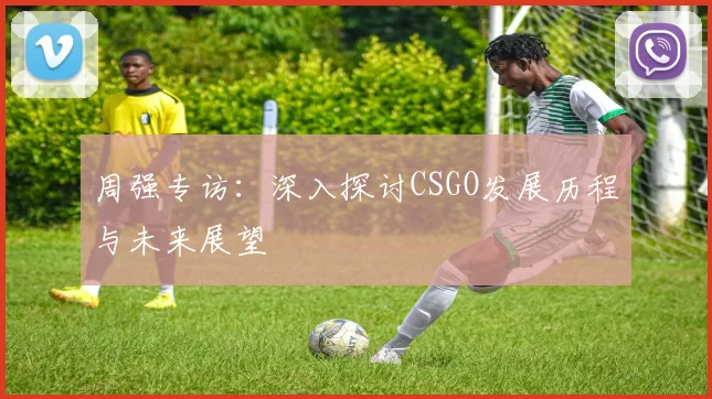周强专访：深入探讨CSGO发展历程与未来展望