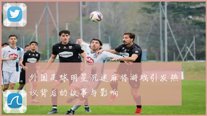 外国足球明星沉迷麻将游戏引发热议背后的故事与影响