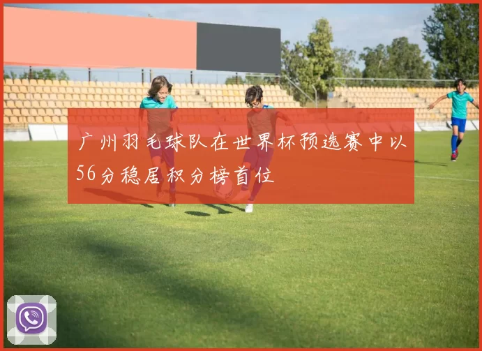 广州羽毛球队在世界杯预选赛中以56分稳居积分榜首位