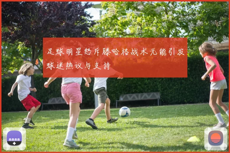 足球明星怒斥滕哈格战术无能引发球迷热议与支持