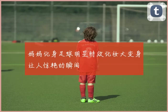 妈妈化身足球明星特效化妆大变身让人惊艳的瞬间