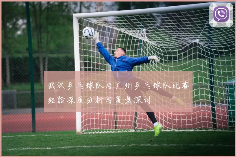 武汉乒乓球队与广州乒乓球队比赛经验深度分析与复盘探讨