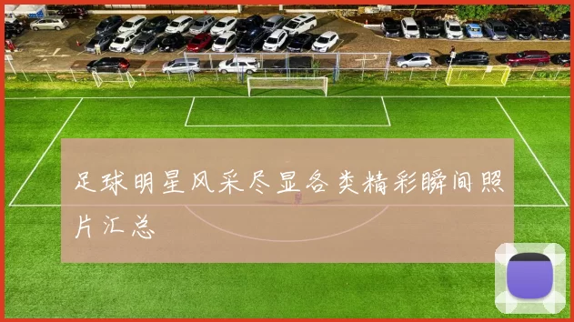 足球明星风采尽显各类精彩瞬间照片汇总