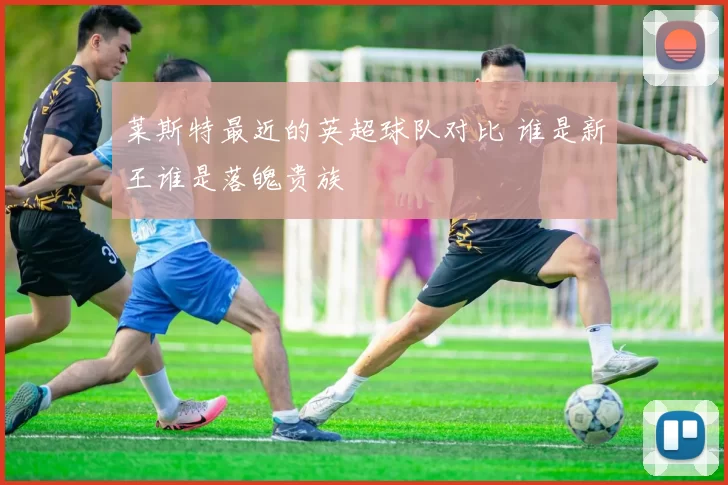 莱斯特最近的英超球队对比 谁是新王谁是落魄贵族