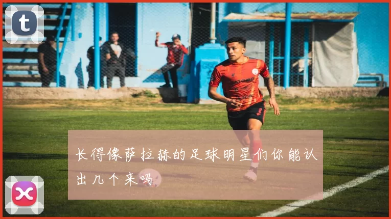 长得像萨拉赫的足球明星们你能认出几个来吗