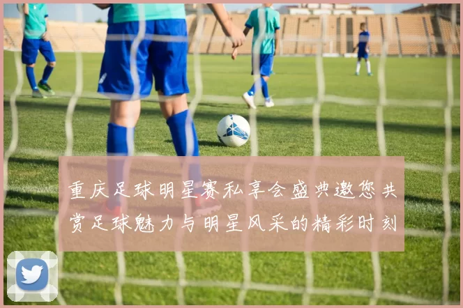 重庆足球明星赛私享会盛典邀您共赏足球魅力与明星风采的精彩时刻