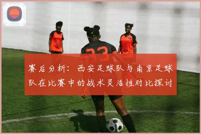 赛后分析：西安足球队与南京足球队在比赛中的战术灵活性对比探讨