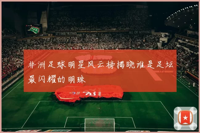 非洲足球明星风云榜揭晓谁是足坛最闪耀的明珠