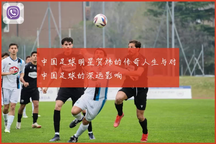 中国足球明星贺炜的传奇人生与对中国足球的深远影响
