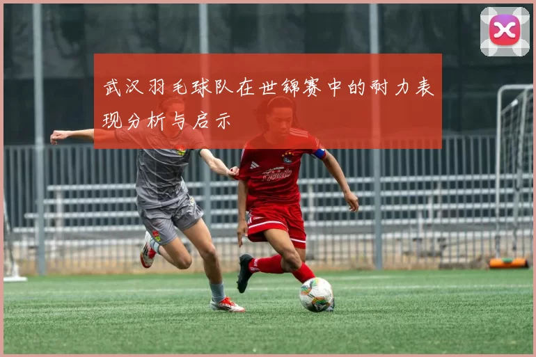 武汉羽毛球队在世锦赛中的耐力表现分析与启示