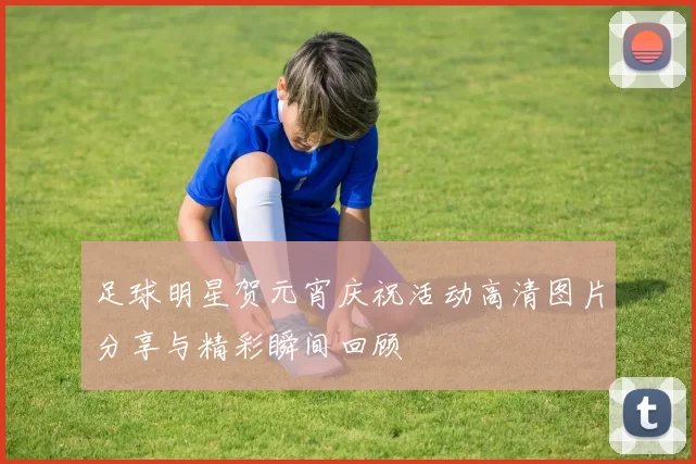 足球明星贺元宵庆祝活动高清图片分享与精彩瞬间回顾