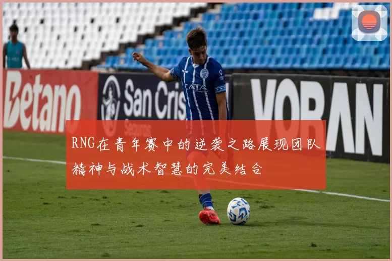 RNG在青年赛中的逆袭之路展现团队精神与战术智慧的完美结合