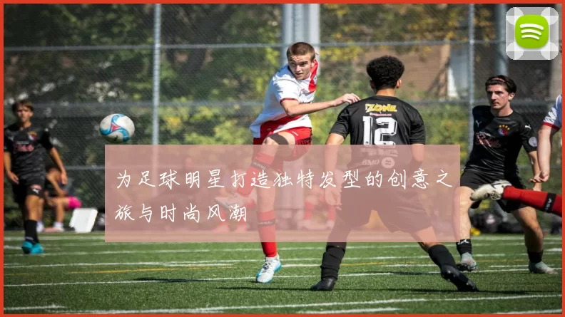 为足球明星打造独特发型的创意之旅与时尚风潮