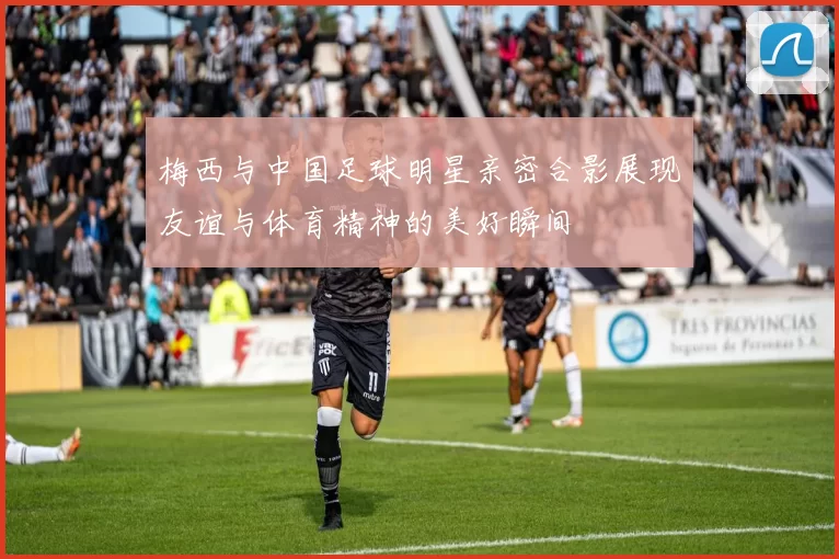 梅西与中国足球明星亲密合影展现友谊与体育精神的美好瞬间