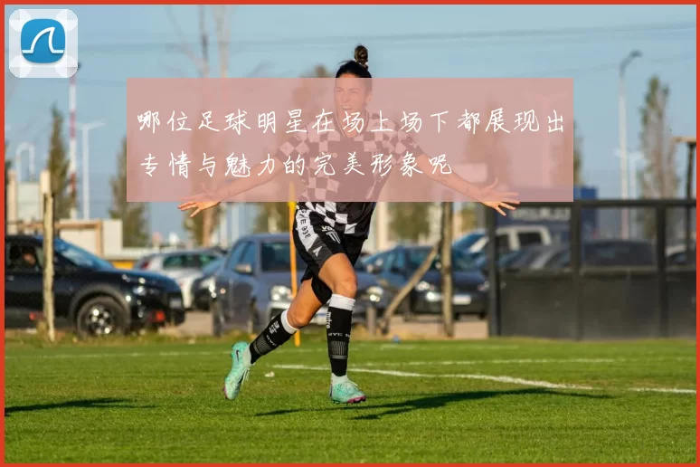 哪位足球明星在场上场下都展现出专情与魅力的完美形象呢