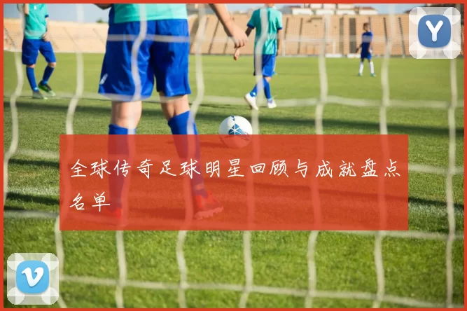 全球传奇足球明星回顾与成就盘点名单