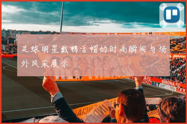 足球明星戴鸭舌帽的时尚瞬间与场外风采展示