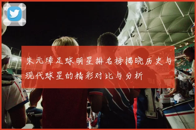朱元璋足球明星排名榜揭晓历史与现代球星的精彩对比与分析